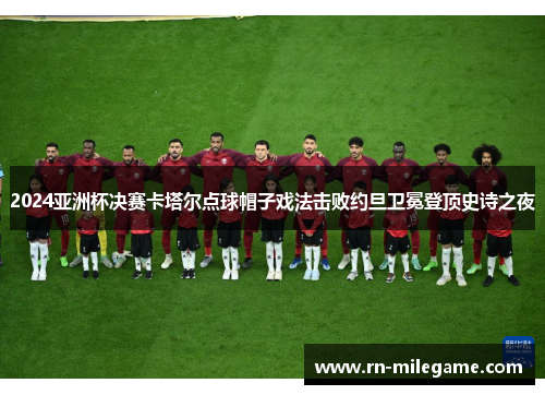 2024亚洲杯决赛卡塔尔点球帽子戏法击败约旦卫冕登顶史诗之夜 2024亚洲杯决赛卡塔尔点球帽子戏法击败约旦卫冕登顶史诗之夜
