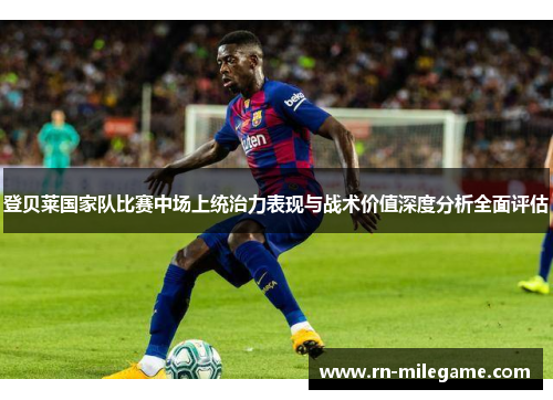 登贝莱国家队比赛中场上统治力表现与战术价值深度分析全面评估 登贝莱国家队比赛中场上统治力表现与战术价值深度分析全面评估