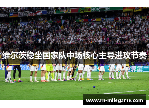 维尔茨稳坐国家队中场核心主导进攻节奏