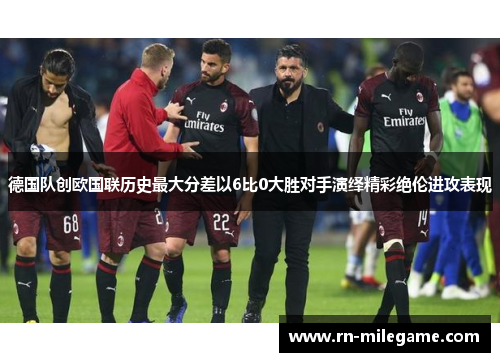 德国队创欧国联历史最大分差以6比0大胜对手演绎精彩绝伦进攻表现